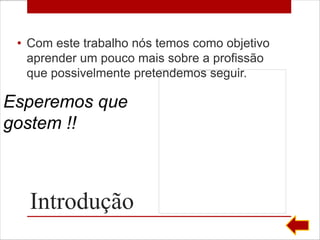 • Com este trabalho nós temos como objetivo
   aprender um pouco mais sobre a profissão
   que possivelmente pretendemos seguir.

Esperemos que
gostem !!



   Introdução
 