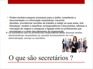  Podem também preparar processos para a chefia, compilando a
   documentação e a informação necessárias, transmitir
   decisões, providenciar reuniões de trabalho e redigir as suas actas, tirar
   fotocópias, receber e classificar correspondência e documentos, efectuar a
   marcação de viagens e assegurar a ligação entre os profissionais que
   secretariam e o resto dos elementos da organização.
 Os secretários são os profissionais responsáveis pelas diversas tarefas
  administrativas necessárias ao correcto funcionamento de uma
  administração, serviço ou escritório.




  O que são secretários ?
 