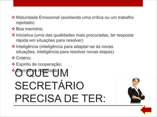  Maturidade Emocional (aceitando uma crítica ou um trabalho
  rejeitado)
 Boa memória;
 Iniciativa (uma das qualidades mais procuradas, ter resposta
  rápida em situações para resolver)
 Inteligência (inteligência para adaptar-se às novas
  situações, inteligência para resolver novas etapas)
 Critério;
 Espirito de cooperação;
 Espírito de Adaptação
 O QUE UM
 SECRETÁRIO
 PRECISA DE TER:
 