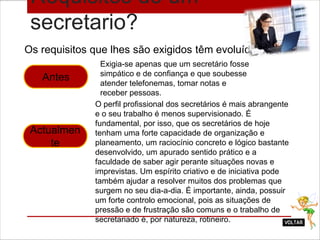 Requisitos de um
 secretario?
Os requisitos que lhes são exigidos têm evoluído:
                Exigia-se apenas que um secretário fosse
                simpático e de confiança e que soubesse
   Antes        atender telefonemas, tomar notas e
                receber pessoas.
              O perfil profissional dos secretários é mais abrangente
              e o seu trabalho é menos supervisionado. É
              fundamental, por isso, que os secretários de hoje
 Actualmen    tenham uma forte capacidade de organização e
     te       planeamento, um raciocínio concreto e lógico bastante
              desenvolvido, um apurado sentido prático e a
              faculdade de saber agir perante situações novas e
              imprevistas. Um espírito criativo e de iniciativa pode
              também ajudar a resolver muitos dos problemas que
              surgem no seu dia-a-dia. É importante, ainda, possuir
              um forte controlo emocional, pois as situações de
              pressão e de frustração são comuns e o trabalho de
              secretariado é, por natureza, rotineiro.
 