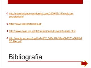  http://secretariando.wordpress.com/2009/07/15/niveis-de-
  secretariado/

 http://www.cpsecretariado.pt/

 http://www.iscap.ipp.pt/pls/profissional-de-secretariado.html

 http://media.wix.com/ugd//a7c062_3d8c11bf594e0b7371a369bb7
  57cf4ef.pdf




  Bibliografia
 