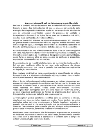 A escravidão no Brasil e a luta do negro pela liberdade
Durante a primeira metade do século XIX as rebeliões escravas estavam
tirando o sono dos latifundiários, já que a ameaça apresentada pelo
exemplo da independência do Haiti ainda era recente e havia indícios de
que os africanos escravizados sabiam do processo de abolição e
independência haitiana.ó na Bahia foram mais de 30 revoltas até 1835,
sendo a mais conhecida a Revolta dos Malês.
Apesar de terem sido intensas na primeira metade do século XIX, rebeliões
de grande monta se tornaram mais raras na segunda metade do século. Mas
em seu lugar as fugas, a formação de quilombos e a resistência cotidiana no
trabalho contribuíram para pressionar o Estado a colocar fim à escravidão.
Essas três formas de luta intensificaram-se após o fim do tráfico negreiro
em 1850, resultando na formação de quilombos próximos às cidades, na
intensificação de ações de resistência e de reprodução das comunidades,
como furtos e saques, além de ações contra os senhores e prepostos,
que muitas vezes resultavam em mortes.
Esse movimento de resistência foi anterior ao movimento abolicionista e
foi por sua virulência, além de ser uma ação autônoma da classe
trabalhadora escrava, que houve a pressão que resultou no surgimento
da legislação abolicionista.
Dois motivos contribuíram para essa situação: a intensificação do tráfico
interprovincial e a chamada crioulização da escravatura, com a maior
utilização de escravos nascidos no Brasil.
Com o fim do tráfico internacional de escravos, os cativos passaram a ser
comercializados das províncias do Norte e do Sul para as do Sudeste, em
ascensão econômica com a produção de café. Muitos desses escravos
eram nascidos no Brasil, sendo ainda considerados escravos
“indisciplinados”, carregando com eles uma noção de “cativeiro justo”,
ao qual impunham parâmetros de formas de organização, bem como de
intensidade e métodos de trabalho aos seus senhores.
A “indisciplina” gerava constantes conflitos com os senhores e feitores,
resultando em fugas e, muitas vezes, em mortes. Nesse sentido, as ações
realizadas pelos escravos pressionaram o Estado brasileiro, somadas à
pressão internacional, a criar uma legislação que garantisse gradualmente a
abolição. Gradualmente, pois se temia que uma abolição abrupta levasse o
país ao caos econômico, bem como ao estímulo uma revolução.
Os debates para a criação das leis tinham como argumentos os aumentos
de rebeliões escravas nas décadas de 1850 e 1860, demonstrando o temor
das elites com a resistência à escravidão e também com o perigo de
eclodir uma revolução escrava no Brasil.
3º SIMULADO 3ª AVALIAÇÃO 02
 