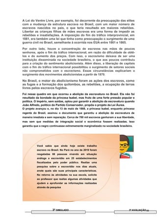 A Lei do Ventre Livre, por exemplo, foi decorrente da preocupação das elites
com a mudança da estrutura escrava no Brasil, com um maior número de
escravos nascidos no país, o que teria resultado em maiores rebeliões.
Libertar as crianças filhas de mães escravas era uma forma de impedir as
rebeliões e insatisfações. A imposição do fim do tráfico interprovincial, em
1881, era também uma lei que tinha como preocupação o surgimento de uma
guerra civil no Brasil, semelhante à ocorrida nos EUA entre 1861 e 1865.
Por outro lado, houve a concentração de escravos nas mãos de poucos
senhores, após o fim do tráfico internacional, em razão da dificuldade de obtê-
los e do aumento dos preços. Com isso, o escravismo deixava de ser uma
instituição disseminada na sociedade brasileira, o que aos poucos contribuiu
para a criação do sentimento abolicionista. Além disso, a liberação de capitais
com o fim do tráfico internacional possibilitou o surgimento de setores sociais
não comprometidos com o escravismo. Essas circunstâncias explicariam o
surgimento dos movimentos abolicionistas a partir de 1870.
No Brasil, o motor do abolicionismo foram as ações dos escravos, como
as fugas e a formação dos quilombos, as rebeliões, a ocupação de terras
livres pelos escravos fugidos.
Foi nesse quadro em que ocorreu a abolição da escravatura no Brasil. Ela não foi
resultado da bondade da princesa Isabel, mas fruto de uma forte pressão popular e
política. O Império, sem saídas, optou por garantir a abolição da escravatura quando
João Alfredo, político do Partido Conservador, propôs o projeto da Lei Áurea.
O projeto avançou e, no dia 13 de maio de 1888, a princesa Isabel, enquanto princesa
regente do Brasil, assinou o documento que garantiu a abolição da escravatura de
maneira imediata e sem reparação. Cerca de 700 mil escravos ganharam a sua liberdade,
mas sem que medidas de integração social e econômica fossem realizadas. Isso
garantiu que o negro continuasse extremamente marginalizado na sociedade brasileira.
Você sabia que ainda hoje existe trabalho
escravo no Brasil. No Pará no ano de 2019 foram
resgatadas 66 pessoas vivendo em situação
análoga a escravidão em 25 estabelecimentos
fiscalizados pelo poder público. Realize uma
pesquisa sobre a escravidão nos dias atuais,
anote quais são suas principais características.
No retorno às atividades na sua escola, solicite
ao professor que realize algumas atividades que
ajudem a aprofundar as informações realizadas
através da pesquisa
3º SIMULADO 3ª AVALIAÇÃO 03
 