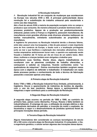 A Revolução Industrial
A Revolução industrial foi um conjunto de mudanças que aconteceram
na Europa nos séculos XVIII e XIX. A principal particularidade dessa
revolução foi a substituição do trabalho artesanal pelo assalariado e
como uso das máquinas.
Até o final do século XVIII a maioria da população europeia vivia no campo e
produzia o que consumia. De maneira artesanal o produtor dominava todo o
processo produtivo. Apesar de a produção ser predominantemente
artesanal, países como a França e a Inglaterra, possuíam manufaturas. As
manufaturas eram grandes oficinas onde diversos artesãos realizavam as
tarefas manualmente, entretanto subordinados ao proprietário da
manufatura.
A Inglaterra foi precursora na Revolução Industrial devido a diversos fatores,
entre eles: possuir uma rica burguesia, o fato do país possuir a mais importante
zona de livre comércio da Europa, o êxodo rural e a localização privilegiada
junto ao mar o que facilitava a exploração dos mercados ultramarinos. Como
muitos empresários ambicionavam lucrar mais, o operário era explorado sendo
forçado a trabalhar até 15 horas por dia em troca de um salário baixo. Além
disso, mulheres e crianças também eram obrigadas a trabalhar para
sustentarem suas famílias. Diante disso, alguns trabalhadores se
revoltaram com as péssimas condições de trabalho oferecidas, e
começaram a sabotar as máquinas, ficando conhecidos como “os
quebradores de máquinas“. Outros movimentos também surgiram nessa
época com o objetivo de defender o trabalhador. O trabalhador em razão
deste processo perdeu o conhecimento de todo a técnica de fabricação
passando a executar apenas uma etapa.
A Primeira etapa da Revolução Industrial
Entre 1760 a 1860, a Revolução Industrial ficou limitada, primeiramente, à
Inglaterra. Houve o aparecimento de indústrias de tecidos de algodão,
com o uso do tear mecânico. Nessa época o aprimoramento das
máquinas a vapor contribuiu para a continuação da Revolução.
A Segunda Etapa da Revolução Industrial
A segunda etapa ocorreu no período de 1860 a 1900, ao contrário da
primeira fase, países como Alemanha, França, Rússia e Itália também se
industrializaram. O emprego do aço, a utilização da energia elétrica e dos
combustíveis derivados do petróleo, a invenção do motor a explosão, da
locomotiva a vapor e o desenvolvimento de produtos químicos foram as
principais inovações desse período.
A Terceira Etapa da Revolução Industrial
Alguns historiadores têm considerado os avanços tecnológicos do século
XX e XXI como a terceira etapa da Revolução Industrial. O computador, o fax,
a engenharia genética, o celular seriam algumas das inovações dessa época.
3º SIMULADO 3ª AVALIAÇÃO 04
 