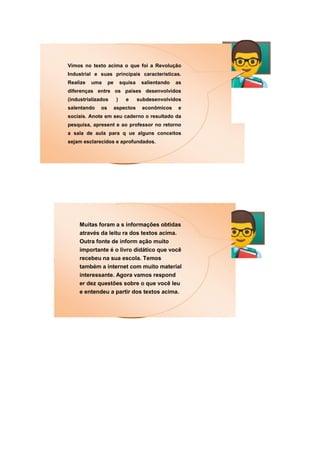 Vimos no texto acima o que foi a Revolução
Industrial e suas principais características.
Realize uma pe squisa salientando as
diferenças entre os países desenvolvidos
(industrializados ) e subdesenvolvidos
salentando os aspectos econômicos e
sociais. Anote em seu caderno o resultado da
pesquisa, apresent e ao professor no retorno
a sala de aula para q ue alguns conceitos
sejam esclarecidos e aprofundados.
Muitas foram a s informações obtidas
através da leitu ra dos textos acima.
Outra fonte de inform ação muito
importante é o livro didático que você
recebeu na sua escola. Temos
também a internet com muito material
interessante. Agora vamos respond
er dez questões sobre o que você leu
e entendeu a partir dos textos acima.
 