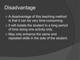 Disadvantage 
 A disadvantage of this teaching method 
is that it can be very time-consuming. 
 It will isolate the student to a long period 
of time doing one activity only. 
 May only enhance the same and 
repeated skills in the side of the student. 
 