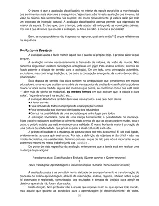 10
O drama é que a avaliação classificatória no interior da escola possibilita a manifestação
dos sentimentos mais obscuros e mesquinhos. Vejam bem, não foi esta avaliação que inventou tal
visão ou colocou tais sentimentos nos sujeitos; isto, muito provavelmente, já estava dado por todo
um processo de inserção cultural. A avaliação classificatória apenas permite sua expressão no
interior da escola. É claro que, com o tempo, pode acabar até reforçando as convicções prévias.
Por isto é que dizemos que mudar a avaliação, ao fim e ao cabo, é mudar a sociedade!
Bem, se nosso problema não é aprovar ou reprovar, qual seria então? É o que refletiremos
na sequência.
II—Horizonte Desejado
A avaliação ajuda a fazer melhor aquilo que o sujeito se propõe; logo, é preciso saber o que
se quer.
A avaliação remete necessariamente à discussão de valores, de visão de mundo. Não
podemos tergiversar: existem concepções antagônicas em jogo! Pela análise anterior, cremos ter
ficado patente a disputa de sentido para a avaliação. De um lado, uma concepção autoritária,
excludente, mas com longa tradição, e, de outro, a concepção emergente, de cunho democrático,
emancipador.
Esta disputa de sentido fica clara também na ambiguidade que percebemos em muitos
educadores, uma vez que aceitam uma série de pressupostos da avaliação classificatória (pode-se
colocar a todos numa medida, alguns são melhores que outros, se conformar com o que está dado
— abrir mão do sonho de mudança), ao mesmo tempo em que aceitam que “a escola é para
todos”, “lugar de criança é na escola”, etc...
A avaliação libertadora também tem seus pressupostos, e os quer bem claros:
A favor da vida
Pela inclusão de todos num projeto de emancipação humana
Pela construção das diversas identidades dos educandos
Crença na possibilidade de uma sociedade que tenha lugar para todos.
A educação libertadora parte de uma crença fundamental: a possibilidade de mudança.
Todo trabalho educativo autêntico se alimenta nesta crença de que as coisas podem mudar, seja o
outro, o próprio sujeito que está ensinando ou a realidade. O nosso horizonte maior é a criação de
uma cultura da solidariedade, que possa superar a atual cultura da exclusão.
A grande dificuldade é a mudança de postura: para quê nós avaliamos? E isto está ligado,
evidentemente, ao para quê ensinamos. Por isto, a definição de objetivos é tão difícil - não nos
moldes tecnicistas, mas existenciais, histórico-culturais: o que de fato para nós é importante, o que
queremos mesmo no nosso trabalho junto aos alunos.
Do ponto de vista específico da avaliação, entendemos que a tarefa está em realizar uma
mudança de paradigma:
Paradigma atual: Classificação e Exclusão (Querer aprovar x Querer reprovar)
X
Novo Paradigma: Aprendizagem e Desenvolvimento Humano Pleno (Querer ensinar)
A avaliação passa a se constituir numa atividade de acompanhamento e transformação do
processo de ensino-aprendizagem, através da observação, análise, registro, reflexão sobre o que
foi observado e registrado, comunicação dos resultados e tomada de decisão para atingir os
objetivos que ainda não foram alcançados.
Nesta direção, bom professor não é aquele que reprova muito ou que aprova todo mundo,
mas aquele que garante as condições para a aprendizagem (e desenvolvimento) de todos.
 