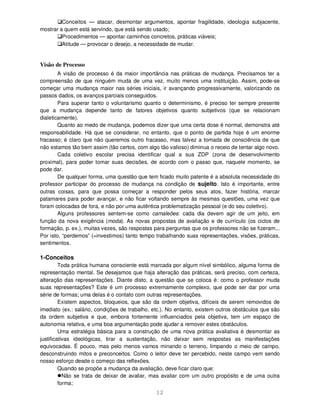 12
Conceitos — atacar, desmontar argumentos, apontar fragilidade, ideologia subjacente,
mostrar a quem está servindo, que está sendo usado;
Procedimentos — apontar caminhos concretos, práticas viáveis;
Atitude — provocar o desejo, a necessidade de mudar.
Visão de Processo
A visão de processo é da maior importância nas práticas de mudança. Precisamos ter a
compreensão de que ninguém muda de uma vez, muito menos uma instituição. Assim, pode-se
começar uma mudança maior nas séries iniciais, ir avançando progressivamente, valorizando os
passos dados, os avanços parciais conseguidos.
Para superar tanto o voluntarismo quanto o determinismo, é preciso ter sempre presente
que a mudança depende tanto de fatores objetivos quanto subjetivos (que se relacionam
dialeticamente).
Quanto ao medo de mudança, podemos dizer que uma certa dose é normal, demonstra até
responsabilidade. Há que se considerar, no entanto, que o ponto de partida hoje é um enorme
fracasso; é claro que não queremos outro fracasso, mas talvez a tomada de consciência de que
não estamos tão bem assim (tão certos, com algo tão valioso) diminua o receio de tentar algo novo.
Cada coletivo escolar precisa identificar qual a sua ZDP (zona de desenvolvimento
proximal), para poder tomar suas decisões, de acordo com o passo que, naquele momento, se
pode dar.
De qualquer forma, uma questão que tem ficado muito patente é a absoluta necessidade do
professor participar do processo de mudança na condição de sujeito. Isto é importante, entre
outras coisas, para que possa começar a responder pelos seus atos, fazer história, marcar
patamares para poder avançar, e não ficar voltando sempre às mesmas questões, uma vez que
foram colocadas de fora, e não por uma autêntica problematização pessoal (e do seu coletivo).
Alguns professores sentem-se como camaleões: cada dia devem agir de um jeito, em
função da nova exigência (moda). As novas propostas de avaliação e de currículo (os ciclos de
formação, p. ex.), muitas vezes, são respostas para perguntas que os professores não se fizeram...
Por isto, “perdemos” (=investimos) tanto tempo trabalhando suas representações, visões, práticas,
sentimentos.
1-Conceitos
Toda prática humana consciente está marcada por algum nível simbólico, alguma forma de
representação mental. Se desejamos que haja alteração das práticas, será preciso, com certeza,
alteração das representações. Diante disto, a questão que se coloca é: como o professor muda
suas representações? Este é um processo extremamente complexo, que pode ser dar por uma
série de formas; uma delas é o contato com outras representações.
Existem aspectos, bloqueios, que são da ordem objetiva, difíceis de serem removidos de
imediato (ex.: salário, condições de trabalho, etc.). No entanto, existem outros obstáculos que são
da ordem subjetiva e que, embora fortemente influenciados pela objetiva, tem um espaço de
autonomia relativa, e uma boa argumentação pode ajudar a remover estes obstáculos.
Uma estratégia básica para a construção de uma nova prática avaliativa é desmontar as
justificativas ideológicas, tirar a sustentação, não deixar sem respostas as manifestações
equivocadas. É pouco, mas pelo menos vamos minando o terreno, limpando o meio de campo,
desconstruindo mitos e preconceitos. Como o leitor deve ter percebido, neste campo vem sendo
nosso esforço desde o começo das reflexões.
Quando se propõe a mudança da avaliação, deve ficar claro que:
Não se trata de deixar de avaliar, mas avaliar com um outro propósito e de uma outra
forma;
 