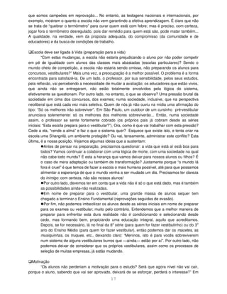 17
que somos campeões em reprovação... No entanto, as testagens nacionais e internacionais, por
exemplo, mostram o quanto a escola não vem garantindo a efetiva aprendizagem. É claro que não
se trata de “quebrar o termômetro” para curar quem está com febre; mas é preciso, com certeza,
jogar fora o termômetro desregulado, pois dar remédio para quem está são, pode matar também...
A qualidade, na verdade, vem da proposta adequada, do compromisso (da comunidade e de
educadores) e da busca de condições de trabalho.
Escola deve ser ligada à Vida (preparação para a vida)
“Com estas mudanças, a escola não estaria prejudicando o aluno por não poder competir
em pé de igualdade com alunos das classes mais abastadas (escolas particulares)? Sendo o
mundo cheio de competição, a escola não estaria sendo omissa, não preparando os alunos para
concursos, vestibulares?” Mais uma vez, a preocupação é a melhor possível. O problema é a forma
encontrada para satisfazê-la. De um lado, o professor, por sua sensibilidade, pelos seus estudos,
pela reflexão, vai percebendo a necessidade de mudar a avaliação; os educadores que estão vivos,
que ainda não se entregaram, não estão totalmente envolvidos pela lógica do sistema,
efetivamente se questionam. Por outro lado, no entanto, o que se observa? Uma pressão brutal da
sociedade em cima dos concursos, dos exames; numa sociedade, inclusive, que na perspectiva
neoliberal que está cada vez mais seletiva. Quem de nós já não ouviu na mídia uma afirmação do
tipo: “Só os melhores irão sobreviver”. Em São Paulo, um outdoor de um cursinho pré-vestibular
anunciava solenemente: só os melhores dos melhores sobreviverão... Então, numa sociedade
assim, o professor se sente fortemente cobrado (os próprios pais já cobram desde as séries
iniciais: “Esta escola prepara para o vestibular?”). Ora, como é que vai trabalhar com esta pressão?
Cede a ela, “vende a alma” e faz o que o sistema quer? Esquece que existe isto, e tenta criar na
escola uma Shangrilá, um ambiente protegido? Ou vai, tensamente, administrar este conflito? Esta
última, é a nossa posição. Vejamos algumas ideias que a sustentam:
Antes de pensar na preparação, precisamos questionar: a vida que está aí está boa para
todos? Vamos continuar a colaborar com uma lógica de morte, com uma sociedade na qual
não cabe todo mundo? É esta a herança que vamos deixar para nossos alunos ou filhos? É
o caso de mera adaptação ou também de transformação? Justamente porque “o mundo lá
fora é cruel” é que temos de fazer a escola o mais humana possível, até para que possamos
alimentar a esperança de que o mundo venha a ser mudado um dia. Precisamos ter clareza
do inimigo: com certeza, não são nossos alunos!
Por outro lado, devemos ter em conta que a vida não é só o que está dado, mas é também
as possibilidades ainda-não realizadas.
Em nome de preparar para o vestibular, uma grande massa de alunos sequer tem
chegado a terminar o Ensino Fundamental (reprovações seguidas de evasão).
Por fim, não podemos imbecilizar os alunos desde as séries iniciais em nome de preparar
para os exames ou vestibular; muito pelo contrário. Entendemos que a melhor maneira de
preparar para enfrentar esta dura realidade não é condicionando e selecionando desde
cedo, mas formando bem, propiciando uma educação integral, aquilo que acreditamos.
Depois, se for necessário, lá no final da 8a
série (para quem for fazer vestibulinho) ou do 3o
ano do Ensino Médio (para quem for fazer vestibular), então podemos dar os macetes, as
musiquinhas, os truques, etc., deixando claro: “Meninos, isto é para vocês sobreviverem
num sistema de alguns vestibulares burros que —ainda— estão por aí”. Por outro lado, não
podemos deixar de considerar que os próprios vestibulares, assim como os processos de
seleção de muitas empresas, já estão mudando.
Motivação
“Os alunos não perderiam a motivação para o estudo? Será que agora nível não vai cair,
porque o aluno, sabendo que vai ser aprovado, deixará de se esforçar, perderá o interesse?” Em
 