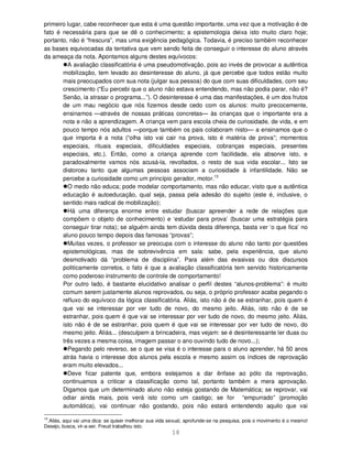 18
primeiro lugar, cabe reconhecer que esta é uma questão importante, uma vez que a motivação é de
fato é necessária para que se dê o conhecimento; a epistemologia deixa isto muito claro hoje;
portanto, não é “frescura”, mas uma exigência pedagógica. Todavia, é preciso também reconhecer
as bases equivocadas da tentativa que vem sendo feita de conseguir o interesse do aluno através
da ameaça da nota. Apontamos alguns destes equívocos:
A avaliação classificatória é uma pseudomotivação, pois ao invés de provocar a autêntica
mobilização, tem levado ao desinteresse do aluno, já que percebe que todos estão muito
mais preocupados com sua nota (julgar sua pessoa) do que com suas dificuldades, com seu
crescimento (“Eu percebi que o aluno não estava entendendo, mas não podia parar, não é?
Senão, ia atrasar o programa...”). O desinteresse é uma das manifestações, é um dos frutos
de um mau negócio que nós fizemos desde cedo com os alunos: muito precocemente,
ensinamos —através de nossas práticas concretas— às crianças que o importante era a
nota e não a aprendizagem. A criança vem para escola cheia de curiosidade, de vida, e em
pouco tempo nós adultos —porque também os pais colaboram nisto— a ensinamos que o
que importa é a nota (“olha isto vai cair na prova, isto é matéria de prova”; momentos
especiais, rituais especiais, dificuldades especiais, cobranças especiais, presentes
especiais, etc.). Então, como a criança aprende com facilidade, ela absorve isto, e
paradoxalmente vamos nós acusá-la, revoltados, o resto de sua vida escolar... Isto se
distorceu tanto que algumas pessoas associam a curiosidade à infantilidade. Não se
percebe a curiosidade como um princípio gerador, motor.13
O medo não educa; pode modelar comportamento, mas não educar, visto que a autêntica
educação é autoeducação, qual seja, passa pela adesão do sujeito (este é, inclusive, o
sentido mais radical de mobilização);
Há uma diferença enorme entre estudar (buscar apreender a rede de relações que
compõem o objeto de conhecimento) e ‘estudar para prova’ (buscar uma estratégia para
conseguir tirar nota); se alguém ainda tem dúvida desta diferença, basta ver ‘o que fica’ no
aluno pouco tempo depois das famosas “provas”;
Muitas vezes, o professor se preocupa com o interesse do aluno não tanto por questões
epistemológicas, mas de sobrevivência em sala: sabe, pela experiência, que aluno
desmotivado dá “problema de disciplina”. Para além das evasivas ou dos discursos
politicamente corretos, o fato é que a avaliação classificatória tem servido historicamente
como poderoso instrumento de controle de comportamento!
Por outro lado, é bastante elucidativo analisar o perfil destes “alunos-problema”: é muito
comum serem justamente alunos reprovados, ou seja, o próprio professor acaba pegando o
refluxo do equívoco da lógica classificatória. Aliás, isto não é de se estranhar, pois quem é
que vai se interessar por ver tudo de novo, do mesmo jeito. Aliás, isto não é de se
estranhar, pois quem é que vai se interessar por ver tudo de novo, do mesmo jeito. Aliás,
isto não é de se estranhar, pois quem é que vai se interessar por ver tudo de novo, do
mesmo jeito. Aliás... (desculpem a brincadeira, mas vejam: se é desinteressante ler duas ou
três vezes a mesma coisa, imagem passar o ano ouvindo tudo de novo...);
Pegando pelo reverso, se o que se visa é o interesse para o aluno aprender, há 50 anos
atrás havia o interesse dos alunos pela escola e mesmo assim os índices de reprovação
eram muito elevados...
Deve ficar patente que, embora estejamos a dar ênfase ao pólo da reprovação,
continuamos a criticar a classificação como tal, portanto também a mera aprovação.
Digamos que um determinado aluno não esteja gostando de Matemática; se reprovar, vai
odiar ainda mais, pois verá isto como um castigo; se for “empurrado” (promoção
automática), vai continuar não gostando, pois não estará entendendo aquilo que vai
13
.Aliás, aqui vai uma dica: se quiser melhorar sua vida sexual, aprofunde-se na pesquisa, pois o movimento é o mesmo!
Desejo, busca, vir-a-ser. Freud trabalhou isto.
 