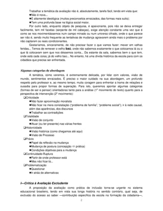2
Trabalhar a temática da avaliação não é, absolutamente, tarefa fácil, tendo em vista que:
Não é nova...
É altamente ideológica (muitos preconceitos enraizados, das formas mais sutis);
Tem uma profunda base na lógica social maior.
Por outro lado, enquanto objeto de pesquisa, é apaixonante, pois não se deixa entregar
facilmente, tem mil facetas (serpente de mil cabeças), exige atenção constante uma vez que é
como se nos movimentássemos num campo minado ou num universo cifrado, onde o que parece
ser não é, sendo muito frequente as tentativas de mudança agravarem ainda mais o problema por
não captarem os reais condicionantes.
Gostaríamos, sinceramente, de não precisar fazer o que vamos fazer: mexer em velhas
feridas... Temos de remexer o velho baú, onde não sabemos exatamente o que colocamos lá ou o
que lá colocaram sem que nos déssemos conta... Da estante da sala, sabemos bem o que tem,
onde está cada coisa; já do velho baú... No entanto, há uma dívida histórica da escola para com os
cidadãos que precisa ser enfrentada.
Algumas categorias de abordagem
A temática, como veremos, é extremamente delicada, por lidar com valores, visão de
mundo, sentimentos enraizados. É preciso o maior cuidado na sua abordagem, um profundo
respeito pelo professor e, ao mesmo tempo, muita coragem para enfrentar a trama de relações e
ousadia para propor formas de superação. Para isto, queremos apontar algumas categorias
(formas de ser e pensar) orientadoras tanto para a análise (1o
movimento do texto) quanto para a
perspectiva de intervenção (2o
movimento):
Criticidade
Não fazer aproximação moralista
Não ficar na mera constatação (“problema de família”, “problema social”); ir à rede causal,
além das aparências, dos discursos
Trabalhar as contradições
Totalidade
Visão de conjunto
Atuar (ou ter presente) nas várias frentes
Historicidade
Visão histórica (como chegamos até aqui)
Visão de Processo
Práxis
Papel da reflexão na mudança
Mudança de postura (concepção prática)
Condições objetivas para a mudança
Continuidade-Ruptura
Partir de onde professor está
Mas não ficar lá...
Problematização
Questionar
Ir atrás de alternativas
I—Crítica à Avaliação Excludente
A proposição da avaliação como prática de inclusão torna-se urgente no sistema
educacional brasileiro, tendo em vista sua longa história no sentido contrário, qual seja, de
exclusão do acesso ao saber —contribuição específica da escola na formação da cidadania—,
 