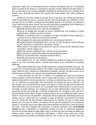 20
tradicionais. Nada contra a escola particular; pelo contrário, entendemos que tem um importante
papel no sentido de ser sempre um contraponto a qualquer iniciativa totalitária dos governantes. O
que nos preocupa é que a prática pedagógica retrógrada de grande parte delas é colocada como
modelo, como referência que deveria ser seguida pela escola pública, para obter semelhante
sucesso.
Analisemos com mais cuidado tal sucesso. De um modo geral, isto é aferido seja pelo baixo
índice de reprovação dos alunos, seja pelos elevado índice de aprovação nos vestibulares. O que
será que se deve, com efeito, à proposta educativa destas escolas e, em particular, da avaliação, e
o que é decorrente de outros fatores? Até que ponto tais práticas pedagógicas fazem diferença ou
só reforçam a condição de origem social do aluno? Devemos considerar:
Seleção econômica para entrar (valor das mensalidades);
Exames de seleção para admissão de alunos (vestibulinhos), que configuram um perfil
adequado para o trabalho a ser feito na escola;
Imagem e semelhança entre os conteúdos curriculares veiculados (formais, abstratos) e
mundo do aluno de classe economicamente favorecida;
A sutil sugestão da escola para transferência em caso de baixo rendimento;
Expedientes pouco recomendados como o de “dar um jeito” de aprovar o aluno para que
os pais “não percam o investimento” (não perder o cliente);
Fácil acesso a informações fora da escola (em casa tem revistas, jornais, televisão a cabo,
computador, internet, viagens, etc.);
Apoio dos pais para estabelecer local, material e horário de estudo;
Apoio dos pais no caso de dificuldades de aprendizagem dos filhos;
Recurso a aulas particulares, empresas de aula de reforço;
Pressão dos pais junto aos educadores.
Como podemos ver, há uma fortíssima influência da situação de classe social do aluno.
Logo, é no mínimo temerário atribuir o sucesso desta escola à sua sistemática de avaliação
tradicional.
Cabe registrar ainda que existem escolas particulares e escolas particulares, qual seja, não
se pode fazer uma generalização absoluta. Na verdade, escolas particulares de linha progressista
estão, desde há muito, mudando sua sistemática de avaliação, servindo, em alguns casos, até de
referência para as práticas de mudanças hoje propostas para redes públicas.
O mais lamentável em tudo isto, no entanto, é a constatação da mudança de atitude do
mesmo professor quando está atuando numa ou noutra rede de ensino. É comum ter uma postura
bastante diferenciada em termos de estímulo e confiança no potencial dos alunos. Aqui, mais uma
vez, se manifestam os preconceitos, até inconscientes, em relação aos alunos “carentes”. Fica
claro também que é um preconceito de classe, pois mesmo no interior de cada rede há tratamento
diferenciado para os alunos de acordo com sua posição social. Evidência disto é o perfil do aluno
reprovado na escola particular: com frequência, são os mais desfavorecidos. Parece haver um
preconceito tão forte de classe que o professor simplesmente não consegue se abrir para ver o
potencial destes alunos. Alguns chegam a sustentar mesmo que sua condição de origem “lesou o
cérebro” e é por isto que não aprendem, contrariando todas as pesquisas neurológicas atuais que
mostram que se o sujeito está vivo e acordado, é capaz de aprender. A professora Elvira Souza
Lima tem trazido até nós documentação impressionante de situações em que a criança nasce
apenas com uma parte do cérebro, os médicos afirmam que não passará de uma condição de
vegetal, e, no entanto, alguns anos depois esta criança aprende a se comunicar e está até subindo
em corda... Onde está o segredo? No investimento, no estímulo constante, enfim, na profunda
crença dos pais e educadores! O mapeamento cerebral, por meio de ressonância magnética,
demonstra que áreas sadias do órgão podem assumir funções que eram exercidas por regiões que
sofreram trauma, desde que devidamente estimuladas; o cérebro busca rotas para cumprir
atividades de áreas lesionadas (plasticidade neuronial). Isto no caso em que, de fato, houve uma
 
