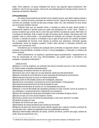 21
lesão. Como sabemos, na quase totalidade dos alunos, que segundo alguns professores “têm
problema”, não foi isto que sucedeu; trata-se de uma patologização do fracasso escolar mesmo (cf.
pesquisas de Collares e Moysés).
2-Procedimentos
No campo dos procedimentos também temos desafios graves, pois determinadas práticas e
rituais (ex.: semana de prova, premiação de melhores alunos, ruptura entre processo de ensino e
momento de avaliação, reunião de pais para entregar notas, etc.) são realizados há tanto tempo
que se tornaram também naturais.
Podemos dizer que, em grandes linhas, a intenção se releva na ação. Neste sentido, é
perfeitamente legítima a grande busca por parte dos professores do “como” fazer. Todavia, é
preciso considerar que a teoria não é o único fator que interfere na prática do sujeito. Além disto, há
o processo de alienação, onde o sujeito faz algo não porque queira, deseje, mas porque está “sob
pressão” (mais ou menos direta — da coordenação ao vestibular, por exemplo). Na ação humana
concreta, a intenção do sujeito e a finalidade a que a ação de fato serve nem sempre coincidem!
Daí a necessidade de ficarmos muito atentos às práticas que realizamos, sobretudo aquelas
consideradas “acima de qualquer suspeita”. Podem estar servindo a interesses contrários aos
nossos, sem nos darmos conta.
Entendemos que a mudança da avaliação deve contemplar os seguintes vetores: a própria
avaliação (intencionalidade, conteúdo e forma), o vínculo pedagógico, a instituição e o sistema (de
ensino e social).
Muito sinteticamente, na sequência, apontamos alguns procedimentos —especialmente na
linha da incorporação de uma nova intencionalidade— que podem ajudar a concretizar uma
avaliação na perspectiva libertadora.15
a)Sala de Aula
Adequar o nível de exigência; ser professor dos alunos concretos que tem e não virar professor
de “determinados conteúdos preestabelecidos”
Metodologia de trabalho interativa em sala de aula
Incentivar que o aluno “diga com as suas palavras” aquilo que está aprendendo
Abordar conteúdo de forma diferente; buscar expressão diversificada do conhecimento
Retomada dos assuntos (currículo em espiral ascendente)
Diálogo sobre as dificuldades (postura de investigação, pesquisa).
Ajudar aluno a se localizar no processo de ensino-aprendizagem (metacognição)
Acompanhamento/atendimento durante atividades em sala
Atividades diversificadas de acordo com as necessidades dos alunos
Adequar o nível de dificuldade das atividades propostas em sala, levando o aluno ao sucesso na
sua realização e, consequentemente, fortalecendo sua autoestima
Roteiro de orientação de estudo para dificuldades muito localizadas de alguns alunos
Estudo em sala; ver como alunos estudam; orientar
Exercícios, tarefas como momentos de aprendizagem e não como “pontinho” na média
Trabalhos de grupo em sala
Trabalho de monitoria (em sala ou fora)
Assembleias de classe periódicas para análise da caminhada
Dispensa de parte dos alunos para poder atender aqueles que, naquele momento, precisam de
uma atenção maior, depois de esgotadas todas as possibilidades anteriores
Espaços diferenciados (biblioteca de classe, cantinho da leitura, cantinho dos jogos, estante do
verde, caixa de experiências, etc.)
15
.O detalhamento destas perspectivas pode ser visto em nossas obras sobre avaliação; ver bibliografia na final.
 