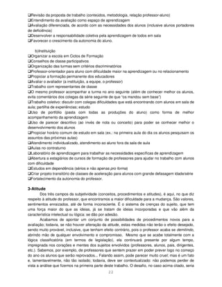 22
Revisão da proposta de trabalho (conteúdos, metodologia, relação professor-aluno)
Entendimento da avaliação como espaço de aprendizagem
Avaliação diferenciada, de acordo com as necessidades dos alunos (inclusive alunos portadores
de deficiência)
Desenvolver a responsabilidade coletiva pela aprendizagem de todos em sala
Favorecer o crescimento da autonomia do aluno.
b)Instituição
Organizar a escola em Ciclos de Formação
Conselhos de classe participativos
Organização das turmas sem critérios discriminatórios
Professor-orientador para aluno com dificuldade maior na aprendizagem ou no relacionamento
Propiciar a formação permanente dos educadores
Avaliar o avaliador (a instituição, a equipe, o professor)
Trabalho com representantes de classe
O mesmo professor acompanhar a turma no ano seguinte (além de conhecer melhor os alunos,
evita comentários dos colegas da série seguinte de que “os mandou sem base”)
Trabalho coletivo: discutir com colegas dificuldades que está encontrando com alunos em sala de
aula; partilha de experiências; estudo
Uso de portfólio (pasta com todas as produções do aluno) como forma de melhor
acompanhamento da aprendizagem
Uso de parecer descritivo (ao invés de nota ou conceito) para poder se conhecer melhor o
desenvolvimento dos alunos
Propiciar horário comum de estudo em sala (ex.: na primeira aula do dia os alunos pesquisam os
assuntos das próximas aulas)
Atendimento individualizado, atendimento ao aluno fora da sala de aula
Aulas no contraturno
Laboratório de aprendizagem para trabalhar as necessidades específicas de aprendizagem
Abertura a estagiários de cursos de formação de professores para ajudar no trabalho com alunos
com dificuldade
Estudos em dependência (sérios e não apenas pro forma)
Criar projeto transitório de classes de aceleração para alunos com grande defasagem idade/série
Fortalecimento da autonomia do professor.
3-Atitude
Dos três campos da subjetividade (conceitos, procedimentos e atitudes), é aqui, no que diz
respeito à atitude do professor, que encontramos a maior dificuldade para a mudança. São valores,
sentimentos enraizados, até de forma inconsciente. É o sistema de crenças do sujeito, que tem
uma força maior do que as ideias, já se tratam de ideias incorporadas e que vão além da
característica intelectual ou lógica: se dão por adesão.
Acabamos de apontar um conjunto de possibilidades de procedimentos novos para a
avaliação; todavia, se não houver alteração da atitude, estas medidas não terão o efeito desejado,
sendo muito provável, inclusive, que tenham efeito contrário, pois o professor acaba se demitindo,
abrindo mão de qualquer envolvimento e compromisso. Mesmo que se acabe totalmente com a
lógica classificatória (em termos de legislação), ela continuará presente por algum tempo,
impregnada nos corações e mentes dos sujeitos envolvidos (professores, alunos, pais, dirigentes,
etc.). Sabemos, por exemplo, de professores que sentem prazer em poder prever logo no começo
do ano os alunos que serão reprovados... Falando assim, pode parecer muito cruel; mas é um fato
e, lamentavelmente, não tão isolado; todavia, deve ser contextualizado: não podemos perder de
vista a análise que fizemos na primeira parte deste trabalho. O desafio, no caso acima citado, seria
 