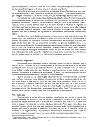 23
ajudar este professor a encontrar prazer em outras coisas, como por exemplo no levantar de olho
do aluno quando começa se sentir capaz porque de fato está aprendendo.
Como chegar a incluir o outro, acreditar na possibilidade do outro? Como chegar a um olhar
de acolhida para com o outro, em especial aquele que mais precisa? Como passar pelo coração,
pela emoção, pelo desejo? É um desafio enorme, mas, ao mesmo tempo, da maior importância.
É importante não perdermos de vista a dialética cognição-afetividade. Normalmente, quando
tratamos das dificuldades de aprendizagem dos alunos (que, naturalmente, servem também para o
professor), enfatizamos a influência da afetividade na cognição, o que é absolutamente correto.
Todavia, sendo a relação dialética, cabe levar em conta também a influência da cognição na
afetividade, qual seja, considerando que os afetos são humanos, de alguma forma, são mediados
pela dimensão simbólica, semiótica. Logo, embora devamos reconhecer sua limitação, não
podemos abrir mão da estratégia de argumentação (como fizemos anteriormente e continuamos
agora).
Considerando a teoria dialética da atividade humana, podemos dizer que esta dimensão da
atitude passa pela necessidade e/ou desejo do sujeito. Em termos de provocar a necessidade, o
trabalho basicamente vai na linha de favorecer o estabelecimento da contradição no sujeito; isto
pode se dar tanto por meio de argumentos (conceitos) ou práticas (procedimentos), como
apontamos acima. O caminho do desejo passa essencialmente pelo contágio, portanto pela relação
com o outro, pois, como nos ensina a psicanálise, o desejo nasce no desejo. Aqui, podemos
acionar uma série de estratégias no sentido de colocar o sujeito em contato com outros sujeitos
que estão desejando, estão querendo, estão fazendo o novo, direta ou indiretamente. Nesta linha
também ajuda o contato do professor com práticas novas que estão acontecendo.
Autoavaliação do professor
De um modo geral, o professor se sente justificado porque tudo que faz é porque “quer o
bem do aluno”. Tomemos um aluno deste professor e peçamos para expressar como se sente
quando está sendo avaliado. O que aparece? Monstros... E então, como fica? Temos um professor
cheio de boa intenção, querendo o bem do aluno, e quando solicitamos a visão do aluno sobre o
processo de avaliação é simplesmente assustadora... É assim que concretamente eles sentem
(basta ver as manifestações físicas). Cabe, pois, o professor se rever.
Quando o sujeito não faz autoavaliação, o que isto significa? Implicitamente está assumindo
que é perfeito, mesmo que nunca diga isto; concretamente, se não se autoavalia, assume que não
tem falhas: a falha só pode estar no aluno, nos pais, na escola ou no governo... Quando se coloca
fora da avaliação, o indivíduo está dizendo que está para além do bem e do mal, é que um super-
homem, é um semideus. Por isto, a atitude de autoavaliação é fundamental, por dar aquela
humildade positiva (não de resignação) ao professor de que falava Paulo Freire: perceber como
precisa crescer, assumir o desafio de ser mais, que sempre tem muito a aprender.
Ver o outro lado
Historicamente, a grande vítima da avaliação classificatória vem sendo a criança das
classes populares. O problema é que os setores dominantes da sociedade (inclusive muitos
professores) não se identificam com os excluídos. Aliás, nem estes, com frequência, se identificam
entre si (acabam internalizando o modelo é da classe dominante).16
Em algum momento de sua
trajetória, o sujeito precisa tocar viver esta experiência de aproximação, de identificação (“tocar a
chaga”), para fazer a metanoia, a conversão, a mudança de postura. É certo que depois da
metanoia há um longo caminho a ser percorrido de crescimento no compromisso. Mas, se nem na
concepção a pessoa consegue incluir o outro, quem dirá em outras práticas mais concretas...
16
.O personagem Caco Antibes (Miguel Falabella), do programa Sai de Baixo, vivia dizendo que detestava pobre e tinha
uma boa receptividade por parte do público...
 