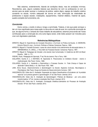 27
Não estamos, evidentemente, falando de condições ideais, mas de condições mínimas.
Recordamos, pois, alguns cuidados básicos que devemos ter com os professores (e com os
alunos) para se poder avançar a mudança da prática: salário digno, espaço de trabalho coletivo
constante na escola, número adequado de alunos em sala, diminuição da rotatividade de
professores e equipe escolar, instalações, equipamentos, material didático, material de apoio,
quadro completo de funcionários, etc.
Concluindo
Como vemos, a tarefa é árdua e longa a caminhada. Todavia, é isto que pode começar a
dar um novo significado para nossa ação no dia-a-dia em sala de aula: ter a profunda convicção de
que, de alguma forma, e através de nosso trabalho de educadores, estamos procurando dar nossa
contribuição para a construção de uma outra lógica social, onde todos possam ser incluídos para
viver com dignidade e plenitude.
Referências Bibliográficas
ARROYO, Miguel G. Experiências de Inovação Educativa: o Currículo na Prática da Escola. In: MOREIRA,
Antonio Flávio B. (org.). Currículo: Políticas e Práticas. Campinas: Papirus, 1999.
ARROYO, Miguel G. Fracasso-Sucesso: o peso da cultura escolar e do ordenamento da educação básica. In:
ABRAMOWICZ, A. e MOLL, J. Para Além do Fracasso Escolar. Campinas: Papirus, 1997.
ARROYO, Miguel G. Pedagogia da Inclusão: uma escola mais humanizada. In Cadernos da AEC do Brasil.
Brasília: 1999 (n. 77).
FREIRE, Paulo. Pedagogia do Oprimido, 7a
ed. Rio de Janeiro: Paz e Terra, 1981.
COLLARES, Cecília A. L. e MOYSÉS, M. Aparecida A. Preconceitos no Cotidiano Escolar - ensino e
medicalização. São Paulo: Cortez, 1996.
COLLARES, Cecília A. L. Ajudando a Desmistificar o Fracasso Escolar. In: Toda Criança é Capaz de
Aprender? (Série Idéias, n. 6). São Paulo: FDE, 1990.
LIMA, Elvira Souza. Desenvolvimento e Aprendizagem na Escola: Aspectos Culturais, Neurológicos e
Psicológicos. São Paulo: Grupo de Estudos do Desenvolvimento Humano, 1997.
VASCONCELLOS, Celso dos S. Avaliação: Superação da Lógica Classificatória e Excludente: do “é proibido
reprovar” ao é preciso garantir a aprendizagem, 5a
ed. São Paulo: Libertad, 2013.
VASCONCELLOS, Celso dos S. Avaliação da Aprendizagem: Práticas de Mudança - por uma práxis
transformadora, 12
a
ed. (revista e ampliada) São Paulo: Libertad, 2013.
VASCONCELLOS, Celso dos S. Avaliação: Concepção Dialética-Libertadora do Processo de Avaliação
Escolar, 18ª ed. São Paulo: Libertad, 2012.
 