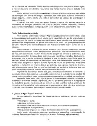 4
vai se fazer com ela. Se desde o começo a escola tivesse organizada para produzir aprendizagem,
e não seleção, seria outra história. Hoje, temos pelo menos duzentos anos de tradição neste
equívoco.
Assim, a própria organização em seriação do sistema de ensino acaba reforçando a ideia
de reprovação: cada série é um “estágio”; o professor, com receio que o aluno não acompanhe o
estágio seguinte, o retém. Não há uma visão de continuidade do processo de aprendizagem e
desenvolvimento.
É preciso ficar muito claro que quando fazemos a crítica, não estamos negando a
importância da avaliação (necessária em qualquer processo humano consciente); estamos
questionando um certo tipo de avaliação que vem sendo feito (autoritária, classificatória, etc.)
Núcleo do Problema da Avaliação
Onde estaria o problema da avaliação? As preocupações constantemente levantadas pelos
professores passam pelo seguinte: ter de julgar o aluno, o quantitativo, ter que dar uma nota para o
aluno, ser justo. Só que os docentes ficam tão ligados a estas questões que não conseguem
perceber o que está por detrás. Por que dar nota tornou-se um drama? Por que a preocupação em
ser justo? No fundo, pelas consequências que o ato de avaliar vai trazer para os alunos; isto não é
captado...
Como sabemos, a realidade não se nos apresenta como algo em estado bruto; trata-se
sempre de uma construção, ou seja, sempre olhamos a realidade a partir de um determinado ponto
de vista, com determinados “óculos”. Precisamos ter coragem de enfrentar o problema na sua
concretude, para além de nossas boas, porém ingênuas e genéricas, intenções. Objetivamente,
entendemos que o grande problema da avaliação é sua vinculação a uma lógica social de
exclusão, através dos mecanismos de classificação a que está frequentemente submetida. Esta
maldita tarefa de aprovar ou reprovar aluno foi imposta há séculos aos professores, de tal forma
que torna-se muito difícil nos livrarmos dela, já que se tornou, para a grande maioria dos docentes,
algo absolutamente natural. Ora, um dos grandes papéis da ideologia é justamente este: dar
justificativas para práticas que, no limite, são profundamente desumanas.
O grande nó da avaliação escolar está, pois, nesta lógica classificatória e excludente. É
claro que existem outros problemas na avaliação, seja em termos de conteúdo, forma, relações. Só
que de muito pouco adianta mexer nestes outros aspectos se sua intencionalidade não for alterada.
Queremos deixar muito claro, logo de partida, o nosso enfoque: estamos a combater a
classificação excludente, e não só a reprovação, uma vez que a mera aprovação do aluno pode ser
tão excludente quanto a reprovação, já que também não está levando à efetiva apropriação do
conhecimento. Precisaria ficar muito patente que o nosso problema não é (não deve ser) aprovar
ou reprovar, mas favorecer a aprendizagem e desenvolvimento humano de todos.
A Questão do Apelo Ético do Professor
Há um apelo ético do professor na defesa que faz da reprovação, que não pode ser
desprezado:
Não enganar o aluno;
Não baixar o nível do ensino;
Considerar que é preciso fazer algo diante do fato do aluno não estar aprendendo;
Querer preparar aluno para a vida;
Não querer ser enganado por um jogo de interesses de determinados grupos políticos.
Assim sendo, não podemos desprezar, simplesmente desqualificar a preocupação do
professor. Tais preocupações podem ser um ponto de apoio. Trata-se de redirecioná-las!
 