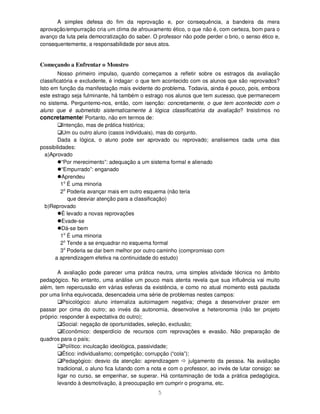 5
A simples defesa do fim da reprovação e, por consequência, a bandeira da mera
aprovação/empurração cria um clima de afrouxamento ético, o que não é, com certeza, bom para o
avanço da luta pela democratização do saber. O professor não pode perder o brio, o senso ético e,
consequentemente, a responsabilidade por seus atos.
Começando a Enfrentar o Monstro
Nosso primeiro impulso, quando começamos a refletir sobre os estragos da avaliação
classificatória e excludente, é indagar: o que tem acontecido com os alunos que são reprovados?
Isto em função da manifestação mais evidente do problema. Todavia, ainda é pouco, pois, embora
este estrago seja fulminante, há também o estrago nos alunos que tem sucesso, que permanecem
no sistema. Perguntemo-nos, então, com isenção: concretamente, o que tem acontecido com o
aluno que é submetido sistematicamente à lógica classificatória da avaliação? Insistimos no
concretamente! Portanto, não em termos de:
Intenção, mas de prática histórica;
Um ou outro aluno (casos individuais), mas do conjunto.
Dada a lógica, o aluno pode ser aprovado ou reprovado; analisemos cada uma das
possibilidades:
a)Aprovado
“Por merecimento”: adequação a um sistema formal e alienado
“Empurrado”: enganado
Aprendeu
1o
É uma minoria
2o
Poderia avançar mais em outro esquema (não teria
que desviar atenção para a classificação)
b)Reprovado
É levado a novas reprovações
Evade-se
Dá-se bem
1o
É uma minoria
2o
Tende a se enquadrar no esquema formal
3o
Poderia se dar bem melhor por outro caminho (compromisso com
a aprendizagem efetiva na continuidade do estudo)
A avaliação pode parecer uma prática neutra, uma simples atividade técnica no âmbito
pedagógico. No entanto, uma análise um pouco mais atenta revela que sua influência vai muito
além, tem repercussão em várias esferas da existência, e como no atual momento está pautada
por uma linha equivocada, desencadeia uma série de problemas nestes campos:
Psicológico: aluno internaliza autoimagem negativa; chega a desenvolver prazer em
passar por cima do outro; ao invés da autonomia, desenvolve a heteronomia (não ter projeto
próprio: responder à expectativa do outro);
Social: negação de oportunidades, seleção, exclusão;
Econômico: desperdício de recursos com reprovações e evasão. Não preparação de
quadros para o país;
Político: inculcação ideológica, passividade;
Ético: individualismo; competição; corrupção (“cola”);
Pedagógico: desvio da atenção: aprendizagem julgamento da pessoa. Na avaliação
tradicional, o aluno fica lutando com a nota e com o professor, ao invés de lutar consigo: se
ligar no curso, se empenhar, se superar. Há contaminação de toda a prática pedagógica,
levando à desmotivação, à preocupação em cumprir o programa, etc.
 
