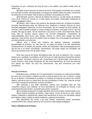 8
Expectativa de que o professor dê conta de todo o livro didático, que caderno esteja cheio de
matéria, etc.
Direção: assumir discurso do sistema de ensino. Preocupação funcionalista com a escola.
Uso autoritário do poder. Não participação nos espaços de trabalho coletivo da escola. Fechamento
da escola para a comunidade. Falta de apoio ao professor nas situações de conflito.
Coordenação: assumir o discurso do sistema de ensino ou, no pólo oposto, do professor
como vítima. Postura de controle ou, no pólo oposto, de omissão. Organização inadequada do
trabalho pedagógico coletivo.
Professor: sofre o reflexo (não mecânico dos aspectos anteriores): condições de trabalho,
formação, desvalorização social, etc. Medo do novo; resistência à mudança. Discurso de vítima.
Demissão pedagógica; descrença no aluno. Acovardado: não tem coragem de tomar posição, de
enfrentar; medo de perder emprego ou certas vantagens funcionais; corrompido: ensina o que não
acredita. Não joga às claras, não diz claramente o que pensa ou sente. Descompromisso: falta às
aulas, falta às reuniões; postura passiva nas reuniões pedagógicas. Transferência de
responsabilidades (para alunos, pais, direção, sistema, ou mesmo para colegas das séries
seguintes). Falta de linha comum de trabalho entre os colegas. Fica numa posição de saudosismo,
por estar perdendo a arma da nota.
Aluno: sofre o reflexo (não mecânico dos aspectos anteriores): competição,
desvalorização do professor, etc. Não lutar por um projeto de estudo e de vida; desinteresse.
Condicionamento: só trabalha sob pressão. Limites não trabalhados. Falta de participação ativa em
sala de aula e na escola; acomodação. Individualismo: não ajudar colega com dificuldade, não
tolerar que professor pare a fim de ajudar colega.
Olhar este conjunto de fatores dificultadores pode nos levar ao desânimo. Ora, é preciso
lembrar que a realidade é contraditória, de tal forma que em cada segmento encontramos também
pontos de apoio, movimento, busca de vida, compromisso com a transformação. Ocorre que, em
muitos contextos, estas forças emergentes não são ainda hegemônicas, de forma que devemos
ficar atentos aos limites, não para nos conformarmos, mas para enfrentá-los com maior
competência.
Situação do Professor
Entendemos que o professor tem um papel decisivo no processo de mudança da avaliação,
pois ele é que irá coordenar o trabalho concreto no chão da sala de aula. Há, no entanto, o perigo
de, ao se apontar a centralidade do professor na mudança, se esquecer de analisar seu contexto
objetivo, partindo-se para um ataque feroz de suas contradições e limites. Ora, antes de se fazer
uma crítica moralista aos professores, é preciso considerar:
As cobranças a que estão submetidos: preparar para sociedade cada vez mais
competitiva; preparar para vestibular; ter bons desempenhos nas avaliações de sistema, o que
acaba desembocando também na pressão para cumprir o programa.
Sua condição profissional: formação deficitária; baixa remuneração; desvalorização social.
Suas efetivas condições de trabalho: carga horária; número de alunos em sala; material
didático; instalações e equipamentos; espaço para atendimento ao aluno com dificuldade; espaço
para trabalho coletivo; espaço de estudo e pesquisa; exigências burocráticas.
As expectativas dos alunos e de suas famílias: (anti)valores sociais assimilados;
condicionamento que a própria escola fez com os alunos; longa tradição pedagógica.
Sobre a Resistência do Professor
 