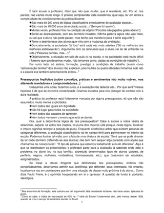 9
É fácil acusar o professor, dizer que não quer mudar, que é resistente, etc. Por aí, nos
parece, não vamos muito longe. É preciso compreender esta resistência, qual seja, ter em conta a
complexidade de condicionantes da prática docente:
São mais de 200 anos de lógica classificatória e excludente de avaliação escolar...
São mais de 10.000 anos de exclusão social... (“Sempre foi assim”);
Muitas vezes, professor fica na condição de objeto (“Pacotes são jogados goela abaixo”);
Sente-se desrespeitado, com seu território invadido (“Minha palavra agora não vale mais;
eu sei que o aluno não pode passar, mas tenho que manda-lo para a série seguinte”);
Teme o desinteresse dos alunos que viria com a mudança da avaliação;
Concretamente, a sociedade “lá fora” está cada vez mais seletiva (“Só os melhores dos
melhores sobreviverão”). Argumenta com os concursos que o aluno vai ter de enfrentar na
vida (“Palavras bonitas, mas...”);5
Objetivamente, a situação em sala de aula (e na escola, e na sociedade) está muito difícil
(“Mesmo que quiséssemos mudar, não teríamos como, dadas as condições de trabalho”).
Por outro lado, só salário, formação, prestígio e condições de trabalho (assim como
“estruturação familiar” dos alunos) não explicam, pois há três ou quatro décadas tínhamos tudo isto
e a escola era também extremamente elitista...6
Pressupostos Implícitos (sobre conceitos, práticas e sentimentos não muito nobres, mas
altamente reveladores e comprometedores...)
Desejamos uma coisa, fazemos outra, e a avaliação não detecta isto... Por que será? Nossa
hipótese é de que se encontra contaminada. Criamos escudos para nos proteger do contato com a
dura realidade.
A prática do professor está fortemente marcada por alguns pressupostos, só que não são
assumidos, muito menos explicitados:
Nem todos são iguais em dignidade
Não há lugar para todos na sociedade
Nem todos são capazes de aprender
Nem todos merecem o ensino que está se dando.
Ora, qual a decorrência lógica de tais pressupostos? Cabe à escola a nobre tarefa de
selecionar, separar os aptos dos inaptos, os puros dos impuros (até porque, nesta lógica, localizar
o impuro significa reforçar a posição de puro). Enquanto o indivíduo achar que existem pessoas de
categorias diferentes, a avaliação classificatória vai ter campo fértil para permanecer no interior da
escola. Podemos ilustrar tal visão com a fala de uma diretora de escola: “Se é que se pode chamar
de lar onde dormem (referindo-se aos alunos); não tem nem sequer algo parecido com aquilo que
chamamos de nossos lares”. “O tipo de pessoa que estamos trabalhando é muito diferente”. Aqui é
que se manifestam os preconceitos: o professor parte para a avaliação já sabendo onde está o
problema: no aluno (ou na sua família), sobretudo determinados tipos de alunos (pobres, de
periferia, negros, mulheres, nordestinos, homossexuais, etc.), que costumam ser rotulados,
estigmatizados.
Se fosse a classe dirigente que defendesse tais pressupostos, embora não
concordássemos, deveríamos admitir sua coerência, por defender seus interesses. No entanto,
localizamos isto em professores que têm uma situação de classe muito próxima à do aluno... Como
dizia Paulo Freire, é o oprimido hospedando em si o opressor. A questão de fundo é, portanto,
ideológica.
5
.Nos encontros de formação, este costuma ser um argumento fatal, recebendo inclusive, não raras vezes, aplausos do
grupo.
6
.Como se sabe, o índice de reprovação de 50% na 1
a
série do Ensino Fundamental vem, pelo menos, desde 1936,
quando se criou o serviço de estatística escolar no Brasil.
 