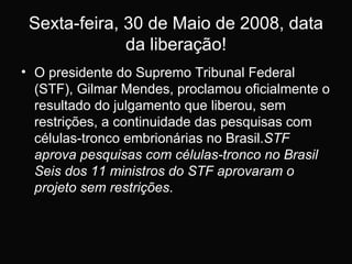 Sexta-feira, 30 de Maio de 2008, data da liberação! O presidente do Supremo Tribunal Federal (STF), Gilmar Mendes, proclamou oficialmente o resultado do julgamento que liberou, sem restrições, a continuidade das pesquisas com células-tronco embrionárias no Brasil. STF aprova pesquisas com células-tronco no Brasil Seis dos 11 ministros do STF aprovaram o projeto sem restrições . 