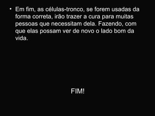 Em fim, as células-tronco, se forem usadas da forma correta, irão trazer a cura para muitas pessoas que necessitam dela. Fazendo, com que elas possam ver de novo o lado bom da vida. FIM! 