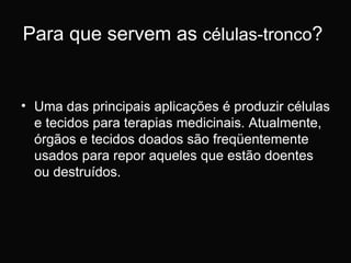 Para que servem as  células-tronco ?  Uma das principais aplicações é produzir células e tecidos para terapias medicinais. Atualmente, órgãos e tecidos doados são freqüentemente usados para repor aqueles que estão doentes ou destruídos. 