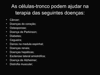 As células-tronco podem ajudar na terapia   das seguintes doenças: Câncer; Doenças do coração; Osteoporose; Doença de Parkinson; Diabetes;  Cegueira;  Danos na medula espinhal;  Doenças renais;  Doenças hepáticas;  Esclerose lateral amiotrófica;  Doença de Alzheimer;  Distrofia muscular;  