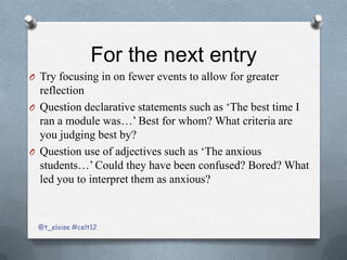 For the next entry
O Try focusing in on fewer events to allow for greater
  reflection
O Question declarative statements such as ‘The best time I
  ran a module was…’ Best for whom? What criteria are
  you judging best by?
O Question use of adjectives such as ‘The anxious
  students…’ Could they have been confused? Bored? What
  led you to interpret them as anxious?



 @t_eloise #celt12
 