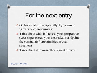 For the next entry
      O Go back and edit – especially if you wrote
        ‘stream of consciousness’
      O Think about what influences your perspective
        (your experiences, your theoretical standpoint,
        the constraints / opportunities in your
        situation)
      O Think about it from another’s point of view



@t_eloise #celt12
 