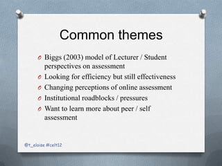 Common themes
      O Biggs (2003) model of Lecturer / Student
          perspectives on assessment
      O   Looking for efficiency but still effectiveness
      O   Changing perceptions of online assessment
      O   Institutional roadblocks / pressures
      O   Want to learn more about peer / self
          assessment


@t_eloise #celt12
 