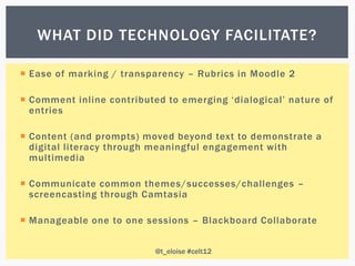 WHAT DID TECHNOLOGY FACILITATE?

 Ease of marking / transparency – Rubrics in Moodle 2

 Comment inline contributed to emerging „dialogical‟ nature of
  entries

 Content (and prompts) moved beyond text to demonstrate a
  digital literacy through meaningful engagement with
  multimedia

 Communicate common themes/successes/challenges –
  screencasting through Camtasia

 Manageable one to one sessions – Blackboard Collaborate


                           @t_eloise #celt12
 