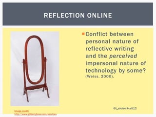 REFLECTION ONLINE

                                       Conflict between
                                        personal nature of
                                        reflective writing
                                        and the perceived
                                        impersonal nature of
                                        technology by some?
                                        (Weiss, 2000).




                                                     @t_eloise #celt12
Image credit:
http://www.gilbertglass.com/services
 