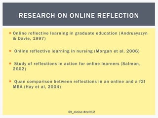 RESEARCH ON ONLINE REFLECTION

 Online reflective learning in graduate education ( Andrusyszyn
  & Davie, 1997)

 Online reflective learning in nursing (Morgan et al, 2006)

 Study of reflections in action for online learners (Salmon ,
  2002)

 Quan comparison between reflections in an online and a f2f
  MBA (Hay et al, 2004)




                           @t_eloise #celt12
 