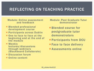 REFLECTING ON TEACHING PRACTICE

 Module: Online assessment          Module: Post Graduate Tutor
       and feedback                       demonstrator
 Blended professional              Blended course for
  development course
 Participants across Dublin         postgraduate tutor
 One to face to face at the         demonstrators
  beginning and at the end of
  the module                        Participants from DCU
 Weekly                            Face to face delivery
  lectures/discussions
  through webinars                  Assessments online
  (Blackboard Collaborate)
 Discussion forum
 Online content


                          @t_eloise #celt12
 