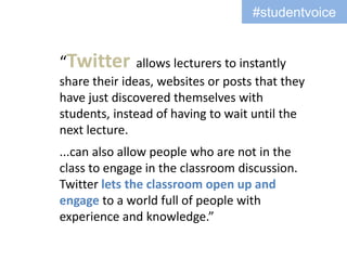 #studentvoice


“Twitter       allows lecturers to instantly
share their ideas, websites or posts that they
have just discovered themselves with
students, instead of having to wait until the
next lecture.
...can also allow people who are not in the
class to engage in the classroom discussion.
Twitter lets the classroom open up and
engage to a world full of people with
experience and knowledge.”
 