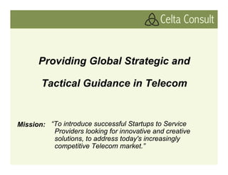 Providing Global Strategic and

       Tactical Guidance in Telecom


Mission: “To introduce successful Startups to Service
          Providers looking for innovative and creative
          solutions, to address today's increasingly
          competitive Telecom market.”
 