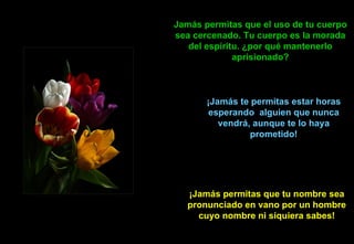 Jamás   permitas que el uso de tu cuerpo sea cercenado. Tu cuerpo es la morada del espíritu. ¿por qué mantenerlo aprisionado? ¡ Jamás  te permitas estar horas esperando  alguien que nunca vendrá, aunque te lo haya prometido! ¡Jamás permitas que tu nombre sea pronunciado en vano por un hombre cuyo nombre ni siquiera sabes! 