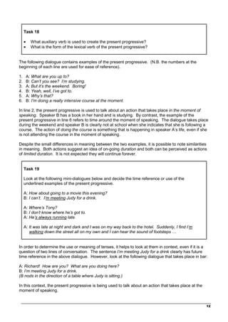 _________________________________________________________________________________
12
Task 18
• What auxiliary verb is used to create the present progressive?
• What is the form of the lexical verb of the present progressive?
The following dialogue contains examples of the present progressive. (N.B. the numbers at the
beginning of each line are used for ease of reference).
1. A: What are you up to?
2. B: Can’t you see? I’m studying.
3. A: But it’s the weekend. Boring!
4. B: Yeah, well, I’ve got to.
5. A: Why’s that?
6. B: I’m doing a really intensive course at the moment.
In line 2, the present progressive is used to talk about an action that takes place in the moment of
speaking. Speaker B has a book in her hand and is studying. By contrast, the example of the
present progressive in line 6 refers to time around the moment of speaking. The dialogue takes place
during the weekend and speaker B is clearly not at school when she indicates that she is following a
course. The action of doing the course is something that is happening in speaker A’s life, even if she
is not attending the course in the moment of speaking.
Despite the small differences in meaning between the two examples, it is possible to note similarities
in meaning. Both actions suggest an idea of on-going duration and both can be perceived as actions
of limited duration. It is not expected they will continue forever.
Task 19
Look at the following mini-dialogues below and decide the time reference or use of the
underlined examples of the present progressive.
A: How about going to a movie this evening?
B: I can’t. I’m meeting Judy for a drink.
A: Where’s Tony?
B: I don’t know where he’s got to.
A: He’s always running late.
A: It was late at night and dark and I was on my way back to the hotel. Suddenly, I find I’m
walking down the street all on my own and I can hear the sound of footsteps …
In order to determine the use or meaning of tenses, it helps to look at them in context, even if it is a
question of two lines of conversation. The sentence I’m meeting Judy for a drink clearly has future
time reference in the above dialogue. However, look at the following dialogue that takes place in bar:
A: Richard! How are you? What are you doing here?
B: I’m meeting Judy for a drink.
(B nods in the direction of a table where Judy is sitting.)
In this context, the present progressive is being used to talk about an action that takes place at the
moment of speaking.
 