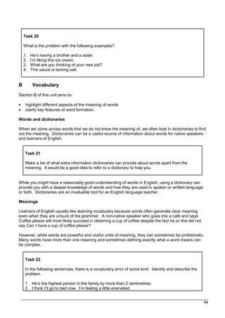 _________________________________________________________________________________
13
Task 20
What is the problem with the following examples?
1. He’s having a brother and a sister.
2. I’m liking this ice cream.
3. What are you thinking of your new job?
4. This sauce is lacking salt.
B Vocabulary
Section B of this unit aims to:
• highlight different aspects of the meaning of words
• clarify key features of word formation.
Words and dictionaries
When we come across words that we do not know the meaning of, we often look in dictionaries to find
out the meaning. Dictionaries can be a useful source of information about words for native speakers
and learners of English.
Task 21
Make a list of what extra information dictionaries can provide about words apart from the
meaning. It would be a good idea to refer to a dictionary to help you.
While you might have a reasonably good understanding of words in English, using a dictionary can
provide you with a deeper knowledge of words and how they are used in spoken or written language
or both. Dictionaries are an invaluable tool for an English language teacher.
Meanings
Learners of English usually like learning vocabulary because words often generate clear meaning
even when they are unsure of the grammar. A non-native speaker who goes into a café and says
Coffee please will most likely succeed in obtaining a cup of coffee despite the fact he or she did not
say Can I have a cup of coffee please?
However, while words are powerful and useful units of meaning, they can sometimes be problematic.
Many words have more than one meaning and sometimes defining exactly what a word means can
be complex.
Task 22
In the following sentences, there is a vocabulary error of some kind. Identify and describe the
problem.
1. He’s the highest person in the family by more than 2 centimetres.
2. I think I’ll go to bed now. I’m feeling a little enervated.
 