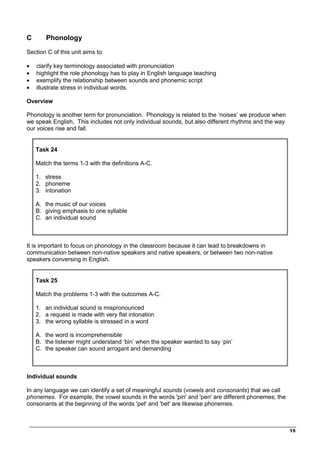 _________________________________________________________________________________
15
C Phonology
Section C of this unit aims to:
• clarify key terminology associated with pronunciation
• highlight the role phonology has to play in English language teaching
• exemplify the relationship between sounds and phonemic script
• illustrate stress in individual words.
Overview
Phonology is another term for pronunciation. Phonology is related to the ‘noises’ we produce when
we speak English. This includes not only individual sounds, but also different rhythms and the way
our voices rise and fall.
Task 24
Match the terms 1-3 with the definitions A-C.
1. stress
2. phoneme
3. intonation
A. the music of our voices
B. giving emphasis to one syllable
C. an individual sound
It is important to focus on phonology in the classroom because it can lead to breakdowns in
communication between non-native speakers and native speakers, or between two non-native
speakers conversing in English.
Task 25
Match the problems 1-3 with the outcomes A-C.
1. an individual sound is mispronounced
2. a request is made with very flat intonation
3. the wrong syllable is stressed in a word
A. the word is incomprehensible
B. the listener might understand ‘bin’ when the speaker wanted to say ‘pin’
C. the speaker can sound arrogant and demanding
Individual sounds
In any language we can identify a set of meaningful sounds (vowels and consonants) that we call
phonemes. For example, the vowel sounds in the words 'pin' and 'pen' are different phonemes; the
consonants at the beginning of the words 'pet' and 'bet' are likewise phonemes.
 