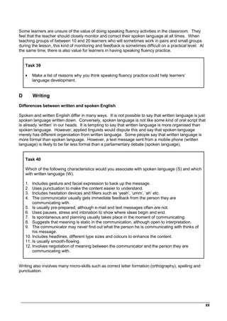 _________________________________________________________________________________
22
Some learners are unsure of the value of doing speaking fluency activities in the classroom. They
feel that the teacher should closely monitor and correct their spoken language at all times. When
teaching groups of between 10 and 20 learners who will sometimes work in pairs and small groups
during the lesson, this kind of monitoring and feedback is sometimes difficult on a practical level. At
the same time, there is also value for learners in having speaking fluency practice.
Task 39
• Make a list of reasons why you think speaking fluency practice could help learners’
language development.
D Writing
Differences between written and spoken English
Spoken and written English differ in many ways. It is not possible to say that written language is just
spoken language written down. Conversely, spoken language is not like some kind of oral script that
is already ‘written’ in our heads. It is tempting to say that written language is more organised than
spoken language. However, applied linguists would dispute this and say that spoken language
merely has different organisation from written language. Some people say that written language is
more formal than spoken language. However, a text message sent from a mobile phone (written
language) is likely to be far less formal than a parliamentary debate (spoken language).
Task 40
Which of the following characteristics would you associate with spoken language (S) and which
with written language (W).
1. Includes gesture and facial expression to back up the message.
2. Uses punctuation to make the content easier to understand.
3. Includes hesitation devices and fillers such as ‘yeah’, ‘umm’, ‘ah’ etc.
4. The communicator usually gets immediate feedback from the person they are
communicating with.
5. Is usually pre-prepared, although e-mail and text messages often are not.
6. Uses pauses, stress and intonation to show where ideas begin and end.
7. Is spontaneous and planning usually takes place in the moment of communicating.
8. Suggests that meaning is static in the communication, although open to interpretation.
9. The communicator may never find out what the person he is communicating with thinks of
his message.
10. Includes headlines, different type sizes and colours to enhance the content.
11. Is usually smooth-flowing.
12. Involves negotiation of meaning between the communicator and the person they are
communicating with.
Writing also involves many micro-skills such as correct letter formation (orthography), spelling and
punctuation.
 