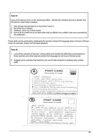 _________________________________________________________________________________
23
Task 41
Look at the learner errors in the sentences below. Identify the mistakes and try to decide why
the learner made these mistakes.
1. She through the ball hard so it hurt when I court it.
2. My brther livs in Swedn.
3. However, hard I try it never works.
4. first of all he invited me to sit down after that he offered me a coffee I was very surprised by
his politeness
These skills can be particularly challenging for learners whose first language does not have a Roman
script, for example, Arabic and Chinese speakers.
Task 42
1. Look at the samples of learners’ writing below and identify the difficulties encountered by
these learners and other learners whose first language do not have a Roman script.
2. Suggest some activities that teachers can use to help students to develop basic writing
skills.
 