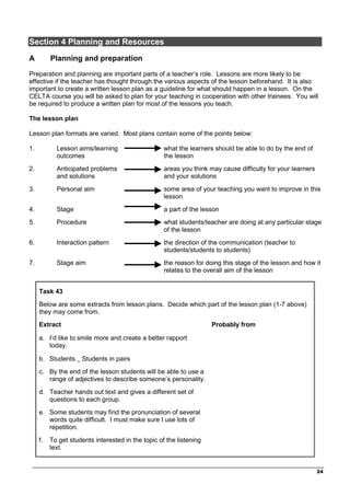 _________________________________________________________________________________
24
Section 4 Planning and Resources
A Planning and preparation
Preparation and planning are important parts of a teacher’s role. Lessons are more likely to be
effective if the teacher has thought through the various aspects of the lesson beforehand. It is also
important to create a written lesson plan as a guideline for what should happen in a lesson. On the
CELTA course you will be asked to plan for your teaching in cooperation with other trainees. You will
be required to produce a written plan for most of the lessons you teach.
The lesson plan
Lesson plan formats are varied. Most plans contain some of the points below:
1. Lesson aims/learning
outcomes
what the learners should be able to do by the end of
the lesson
2. Anticipated problems
and solutions
areas you think may cause difficulty for your learners
and your solutions
3. Personal aim some area of your teaching you want to improve in this
lesson
4. Stage a part of the lesson
5. Procedure what students/teacher are doing at any particular stage
of the lesson
6. Interaction pattern the direction of the communication (teacher to
students/students to students)
7. Stage aim the reason for doing this stage of the lesson and how it
relates to the overall aim of the lesson
Task 43
Below are some extracts from lesson plans. Decide which part of the lesson plan (1-7 above)
they may come from.
Extract Probably from
a. I’d like to smile more and create a better rapport
today.
b. Students _ Students in pairs
c. By the end of the lesson students will be able to use a
range of adjectives to describe someone’s personality.
d. Teacher hands out text and gives a different set of
questions to each group.
e. Some students may find the pronunciation of several
words quite difficult. I must make sure I use lots of
repetition.
f. To get students interested in the topic of the listening
text.
 