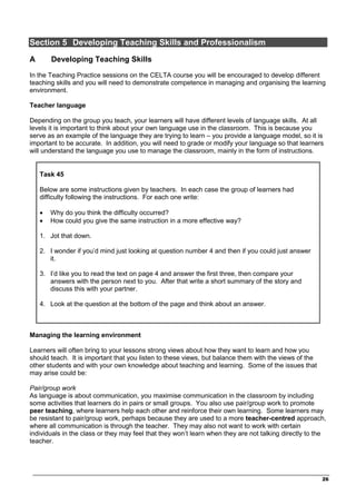 _________________________________________________________________________________
26
Section 5 Developing Teaching Skills and Professionalism
A Developing Teaching Skills
In the Teaching Practice sessions on the CELTA course you will be encouraged to develop different
teaching skills and you will need to demonstrate competence in managing and organising the learning
environment.
Teacher language
Depending on the group you teach, your learners will have different levels of language skills. At all
levels it is important to think about your own language use in the classroom. This is because you
serve as an example of the language they are trying to learn – you provide a language model, so it is
important to be accurate. In addition, you will need to grade or modify your language so that learners
will understand the language you use to manage the classroom, mainly in the form of instructions.
Task 45
Below are some instructions given by teachers. In each case the group of learners had
difficulty following the instructions. For each one write:
• Why do you think the difficulty occurred?
• How could you give the same instruction in a more effective way?
1. Jot that down.
2. I wonder if you’d mind just looking at question number 4 and then if you could just answer
it.
3. I’d like you to read the text on page 4 and answer the first three, then compare your
answers with the person next to you. After that write a short summary of the story and
discuss this with your partner.
4. Look at the question at the bottom of the page and think about an answer.
Managing the learning environment
Learners will often bring to your lessons strong views about how they want to learn and how you
should teach. It is important that you listen to these views, but balance them with the views of the
other students and with your own knowledge about teaching and learning. Some of the issues that
may arise could be:
Pair/group work
As language is about communication, you maximise communication in the classroom by including
some activities that learners do in pairs or small groups. You also use pair/group work to promote
peer teaching, where learners help each other and reinforce their own learning. Some learners may
be resistant to pair/group work, perhaps because they are used to a more teacher-centred approach,
where all communication is through the teacher. They may also not want to work with certain
individuals in the class or they may feel that they won’t learn when they are not talking directly to the
teacher.
 
