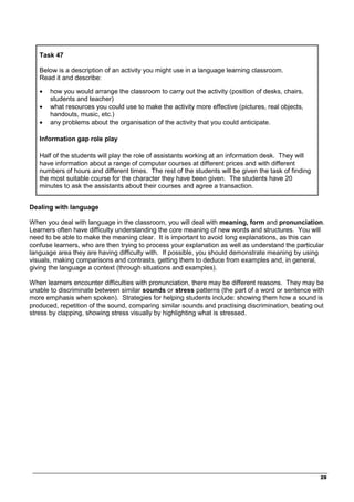 _________________________________________________________________________________
28
Task 47
Below is a description of an activity you might use in a language learning classroom.
Read it and describe:
• how you would arrange the classroom to carry out the activity (position of desks, chairs,
students and teacher)
• what resources you could use to make the activity more effective (pictures, real objects,
handouts, music, etc.)
• any problems about the organisation of the activity that you could anticipate.
Information gap role play
Half of the students will play the role of assistants working at an information desk. They will
have information about a range of computer courses at different prices and with different
numbers of hours and different times. The rest of the students will be given the task of finding
the most suitable course for the character they have been given. The students have 20
minutes to ask the assistants about their courses and agree a transaction.
Dealing with language
When you deal with language in the classroom, you will deal with meaning, form and pronunciation.
Learners often have difficulty understanding the core meaning of new words and structures. You will
need to be able to make the meaning clear. It is important to avoid long explanations, as this can
confuse learners, who are then trying to process your explanation as well as understand the particular
language area they are having difficulty with. If possible, you should demonstrate meaning by using
visuals, making comparisons and contrasts, getting them to deduce from examples and, in general,
giving the language a context (through situations and examples).
When learners encounter difficulties with pronunciation, there may be different reasons. They may be
unable to discriminate between similar sounds or stress patterns (the part of a word or sentence with
more emphasis when spoken). Strategies for helping students include: showing them how a sound is
produced, repetition of the sound, comparing similar sounds and practising discrimination, beating out
stress by clapping, showing stress visually by highlighting what is stressed.
 
