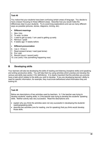 _________________________________________________________________________________
29
Task 48
You notice that your students have been confusing certain areas of language. You decide to
have a lesson focusing on these different areas. Describe how you would make the
differences clear to your students. Try to avoid long explanations and use as many different
ways as possible (pictures, stories, diagrams, miming, etc).
• Different meanings
1. Slim / thin
2. To wink / to blink
3. I used to get up early / I am used to getting up early
4. Nervous / upset
5. 4 weeks ago / 4 weeks before
• Different pronunciation
6. I do it / I’ll do it
7. Read (present tense) / read (past tense)
8. Put / putt
9. Record (noun) / record (verb)
10. Live (verb) / live (something happening now)
B Developing skills
Your learners will also be developing the skills of reading and listening (receptive skills) and speaking
and writing (productive skills). You will help them by using activities which practise and develop the
various sub-skills (see section 3 for definitions). It is clearly important that the activities you provide
have a task which relates to the skills you wish to develop. If you are developing learners’ ability to
read for specific information, for example, they must know beforehand what information they are
looking for.
Task 49
Below are descriptions of two activities used by teachers. In 1 the teacher was trying to
develop students’ reading skills; in 2 the teacher was trying to develop the students’ speaking
skills. Neither activity was very successful. Read the descriptions and:
• explain why you think the activities were not very successful in developing the students’
reading/speaking skills
• describe two activities (one for reading, one for speaking) that you think would develop
those skills.
 
