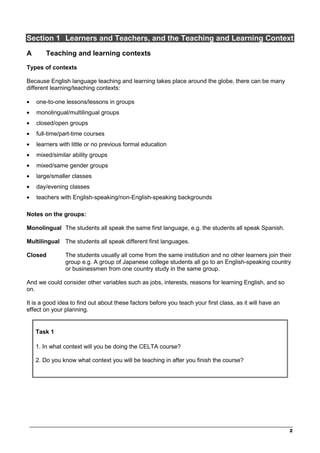 ________________________________________________________________________________
2
Section 1 Learners and Teachers, and the Teaching and Learning Context
A Teaching and learning contexts
Types of contexts
Because English language teaching and learning takes place around the globe, there can be many
different learning/teaching contexts:
• one-to-one lessons/lessons in groups
• monolingual/multilingual groups
• closed/open groups
• full-time/part-time courses
• learners with little or no previous formal education
• mixed/similar ability groups
• mixed/same gender groups
• large/smaller classes
• day/evening classes
• teachers with English-speaking/non-English-speaking backgrounds
Notes on the groups:
Monolingual The students all speak the same first language, e.g. the students all speak Spanish.
Multilingual The students all speak different first languages.
Closed The students usually all come from the same institution and no other learners join their
group e.g. A group of Japanese college students all go to an English-speaking country
or businessmen from one country study in the same group.
And we could consider other variables such as jobs, interests, reasons for learning English, and so
on.
It is a good idea to find out about these factors before you teach your first class, as it will have an
effect on your planning.
Task 1
1. In what context will you be doing the CELTA course?
2. Do you know what context you will be teaching in after you finish the course?
 