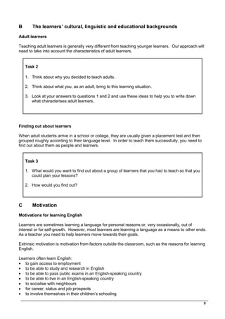 _________________________________________________________________________________
3
B The learners’ cultural, linguistic and educational backgrounds
Adult learners
Teaching adult learners is generally very different from teaching younger learners. Our approach will
need to take into account the characteristics of adult learners.
Task 2
1. Think about why you decided to teach adults.
2. Think about what you, as an adult, bring to this learning situation.
3. Look at your answers to questions 1 and 2 and use these ideas to help you to write down
what characterises adult learners.
Finding out about learners
When adult students arrive in a school or college, they are usually given a placement test and then
grouped roughly according to their language level. In order to teach them successfully, you need to
find out about them as people and learners.
Task 3
1. What would you want to find out about a group of learners that you had to teach so that you
could plan your lessons?
2. How would you find out?
C Motivation
Motivations for learning English
Learners are sometimes learning a language for personal reasons or, very occasionally, out of
interest or for self-growth. However, most learners are learning a language as a means to other ends.
As a teacher you need to help learners move towards their goals.
Extrinsic motivation is motivation from factors outside the classroom, such as the reasons for learning
English.
Learners often learn English:
• to gain access to employment
• to be able to study and research in English
• to be able to pass public exams in an English-speaking country
• to be able to live in an English-speaking country
• to socialise with neighbours
• for career, status and job prospects
• to involve themselves in their children’s schooling
 
