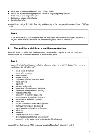 _________________________________________________________________________________
4
• to be able to understand English films, TV and songs
• to find out more about the people and culture of English-speaking people
• to be able to read English literature
• because of pressure from family
• to gain citizenship
Adapted from Hedge, T. (2000) Teaching and Learning in the Language Classroom Oxford: OUP pp.
22-23
Task 4
If you were teaching a group of learners, each of whom had different motivations for learning
English, which learners would be the most challenging in terms of motivation?
D The qualities and skills of a good language teacher
Learners expect to find in their teachers someone with whom they can work comfortably and
someone with the skills to enable them to achieve their goals.
Task 5
Look at the list of qualities and skills that a teacher might have. Which do you think learners
most often rate in the top five?
• has a sense of humour
• has a calm presence
• builds rapport
• is approachable
• knows how to listen well to students
• trusts learners
• is patient
• respects individuality
• gives clear information and feedback
• knows about language and learning
• inspires confidence
• is sensitive to learners as people
• paces lessons to match the learners
• is methodical and well-organised
• plans well
• can be authoritative without being distant
• is always learning and developing
• is enthusiastic and inspires enthusiasm
• is friendly
• is honest
• empathises with the learners
• does not complicate things unnecessarily
• is sensitive to the culture and backgrounds of the learners
Adapted from Scrivener, J. 1994 Learning Teaching Macmillan/Heinemann pp 7-8
 